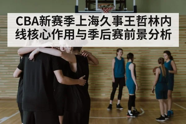 CBA新赛季上海久事王哲林内线核心作用与季后赛前景分析