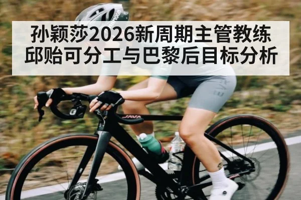 孙颖莎2026新周期主管教练邱贻可分工与巴黎后目标分析
